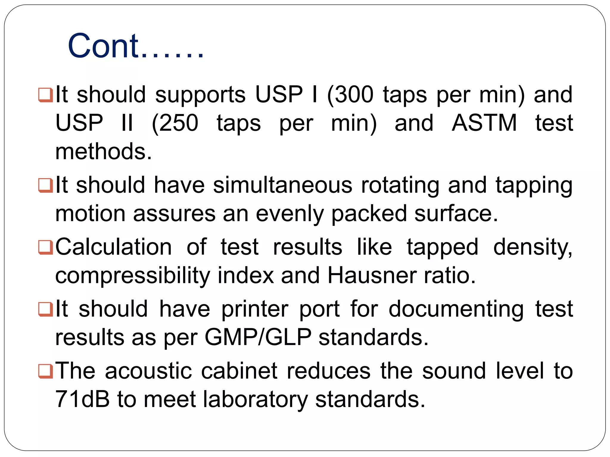 Cont……
It should supports USP I (300 taps per min) and
USP II (250 taps per min) and ASTM test
methods.
It should have simultaneous rotating and tapping
motion assures an evenly packed surface.
Calculation of test results like tapped density,
compressibility index and Hausner ratio.
It should have printer port for documenting test
results as per GMP/GLP standards.
The acoustic cabinet reduces the sound level to
71dB to meet laboratory standards.
 