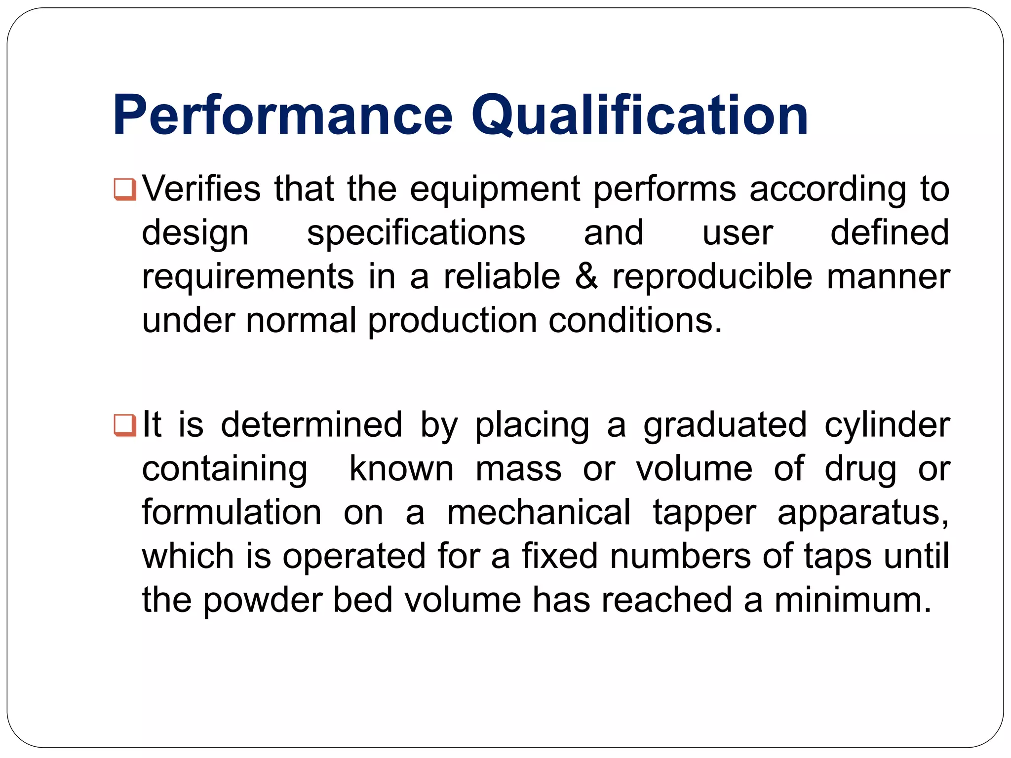Performance Qualification
Verifies that the equipment performs according to
design specifications and user defined
requirements in a reliable & reproducible manner
under normal production conditions.
It is determined by placing a graduated cylinder
containing known mass or volume of drug or
formulation on a mechanical tapper apparatus,
which is operated for a fixed numbers of taps until
the powder bed volume has reached a minimum.
 