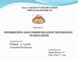 K.L.E SOCIETY’S OF EDUCATION
VIDYANAGAR HUBLI-31
SEMINAR IN
INFORMATION AND COMMUNICATION TECHNOLOGY
IN EDUCATION
SUBMITTED TO:
Pradeep . A. Laxetti
(Assistant Professor)
SUBMITTED BY:
Megha Bevoor- 67
Class: B.Ed 1st year
 