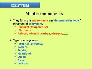 ECOSYSTEM
Abiotic components
 They form the environment and determine the type /
structure of ecosystem.
 Sunlight (temperature)
 Nutrients
 Rainfall, minerals, carbon, nitrogen,…..
 Type of ecosystems:
 Tropical rainforest,
 Desert,
 Tundra,
 Grassland
 Ocean
 River
 and etc.
 