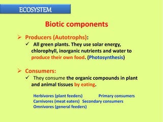 ECOSYSTEM
Biotic components
 Producers (Autotrophs):
 All green plants. They use solar energy,
chlorophyll, inorganic nutrients and water to
produce their own food. (Photosynthesis)
 Consumers:
 They consume the organic compounds in plant
and animal tissues by eating.
Herbivores (plant feeders) Primary consumers
Carnivores (meat eaters) Secondary consumers
Omnivores (general feeders)
 