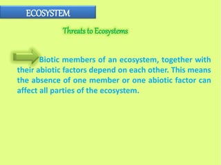 ECOSYSTEM
Biotic members of an ecosystem, together with
their abiotic factors depend on each other. This means
the absence of one member or one abiotic factor can
affect all parties of the ecosystem.
Threats to Ecosystems
 