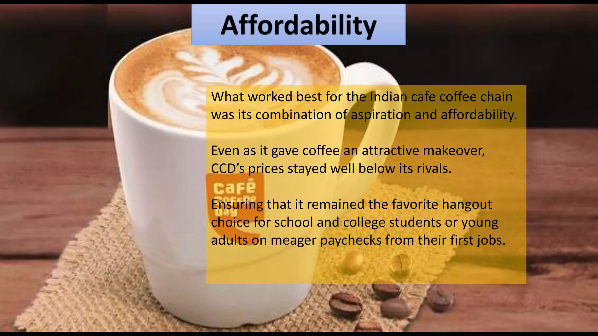 What worked best for the Indian cafe coffee chain
was its combination of aspiration and affordability.
Even as it gave coffee an attractive makeover,
CCD’s prices stayed well below its rivals.
Ensuring that it remained the favorite hangout
choice for school and college students or young
adults on meager paychecks from their first jobs.
 