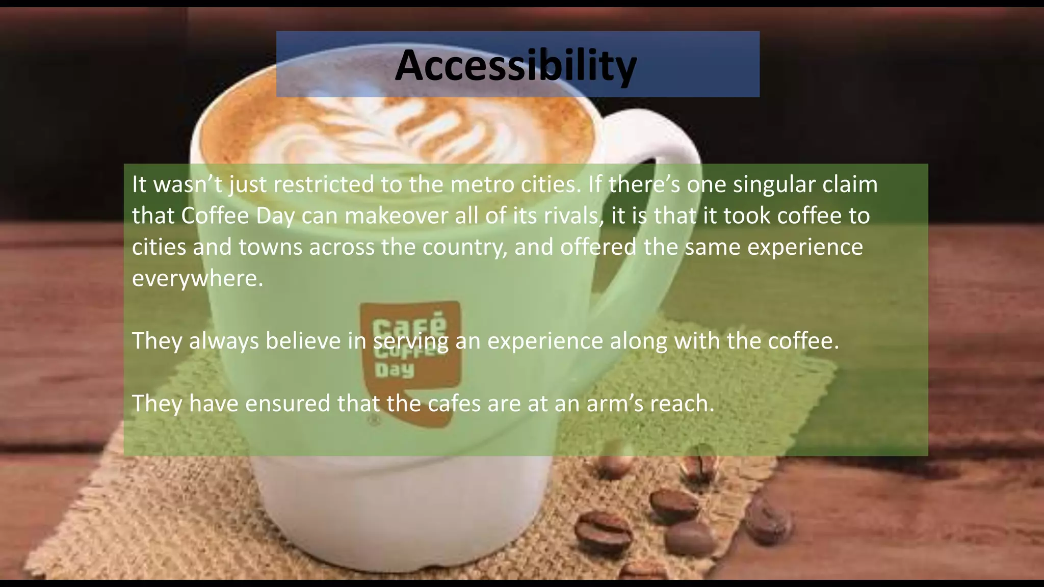 Accessibility
It wasn’t just restricted to the metro cities. If there’s one singular claim
that Coffee Day can makeover all of its rivals, it is that it took coffee to
cities and towns across the country, and offered the same experience
everywhere.
They always believe in serving an experience along with the coffee.
They have ensured that the cafes are at an arm’s reach.
 