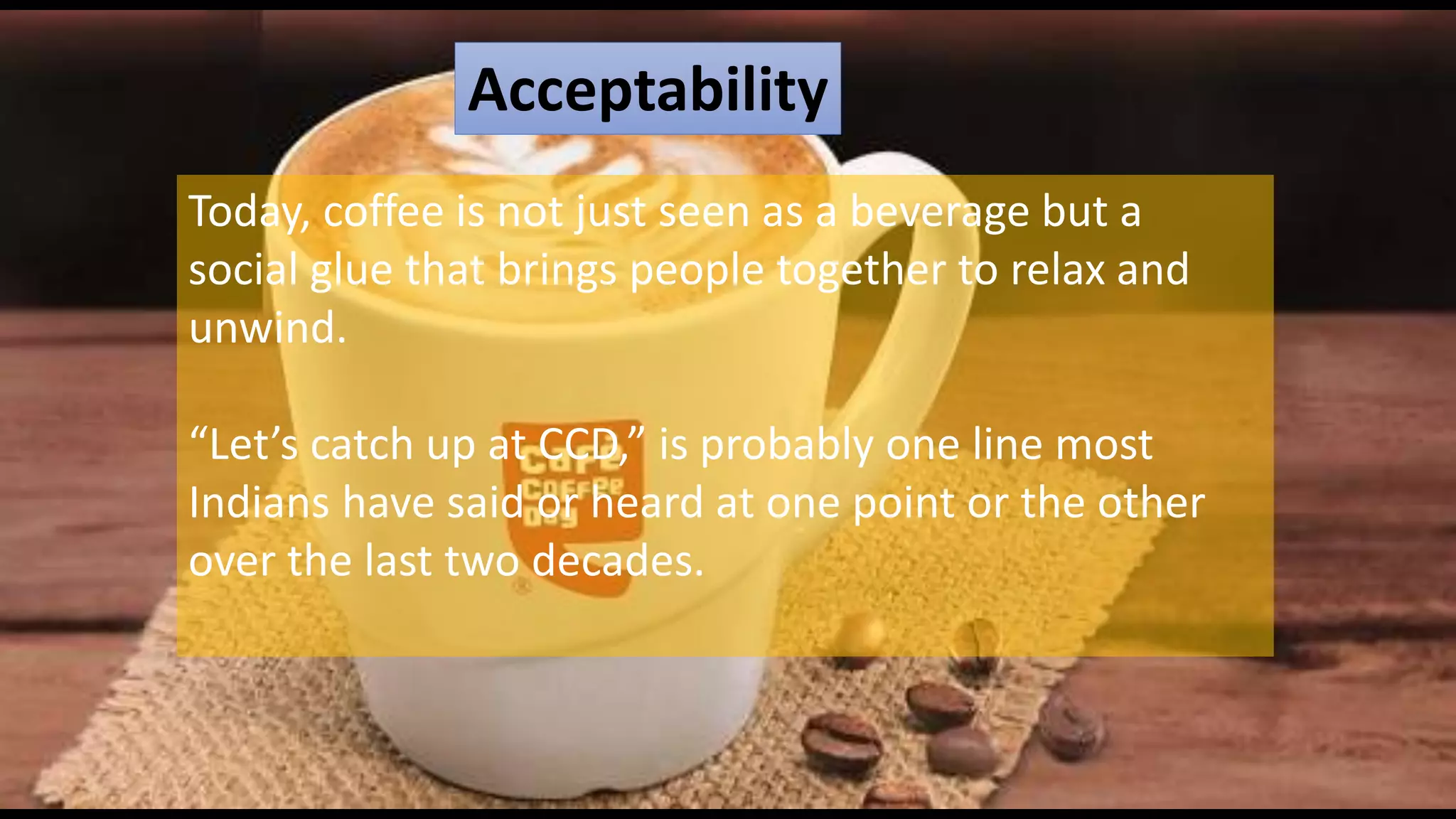 Acceptability
Today, coffee is not just seen as a beverage but a
social glue that brings people together to relax and
unwind.
“Let’s catch up at CCD,” is probably one line most
Indians have said or heard at one point or the other
over the last two decades.
 
