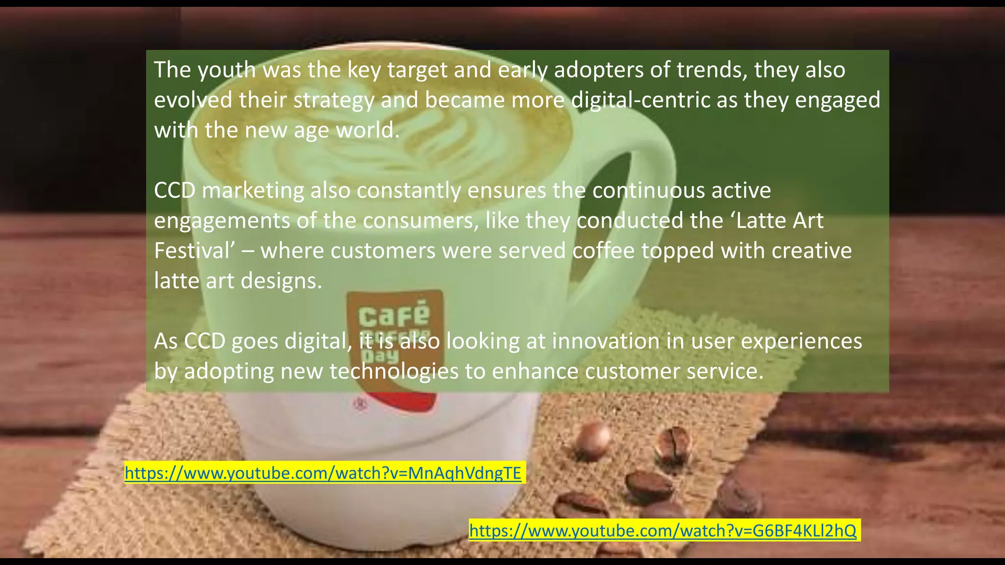 The youth was the key target and early adopters of trends, they also
evolved their strategy and became more digital-centric as they engaged
with the new age world.
CCD marketing also constantly ensures the continuous active
engagements of the consumers, like they conducted the ‘Latte Art
Festival’ – where customers were served coffee topped with creative
latte art designs.
As CCD goes digital, it is also looking at innovation in user experiences
by adopting new technologies to enhance customer service.
https://www.youtube.com/watch?v=G6BF4KLl2hQ
https://www.youtube.com/watch?v=MnAqhVdngTE
 