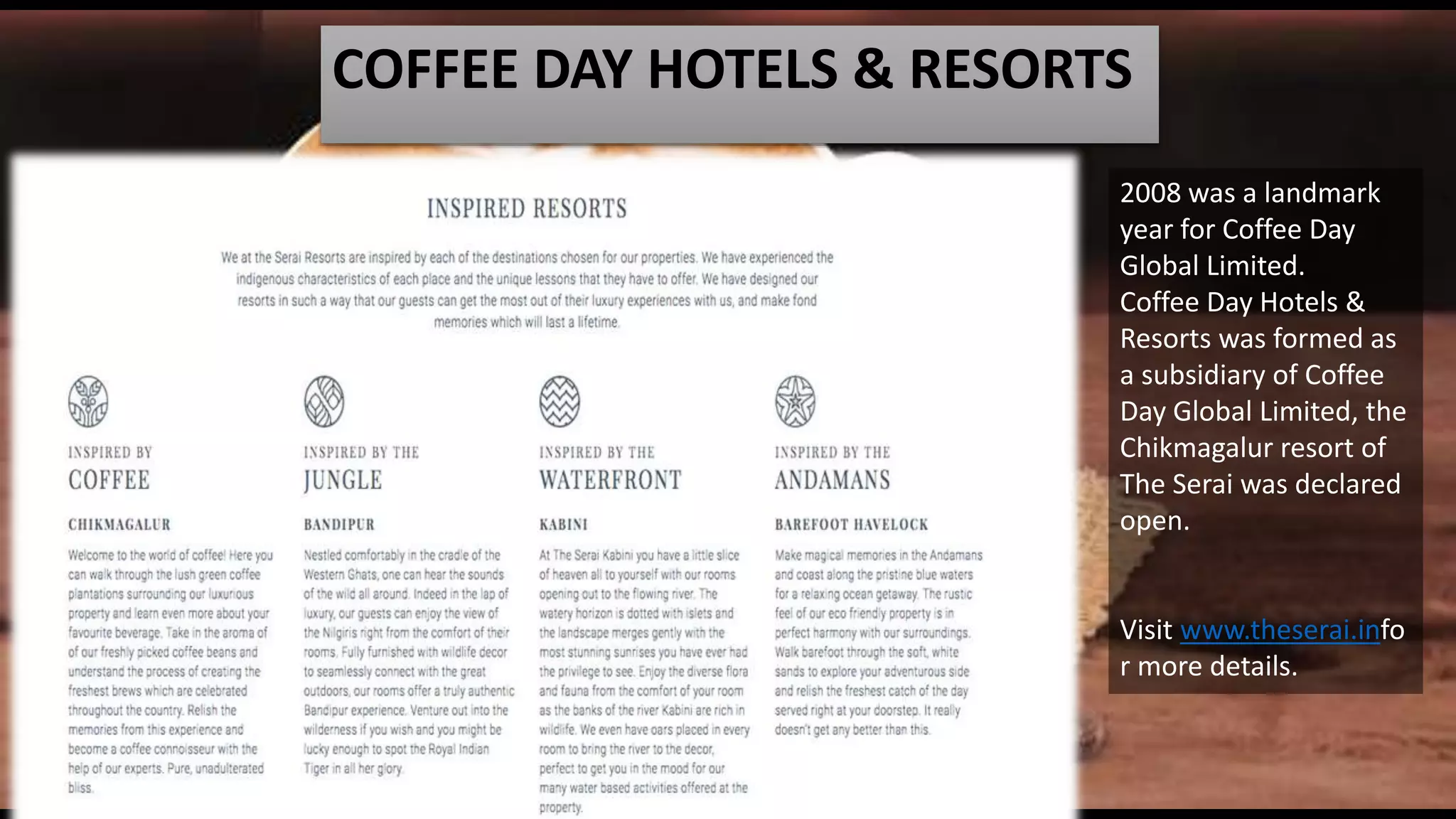 COFFEE DAY HOTELS & RESORTS
2008 was a landmark
year for Coffee Day
Global Limited.
Coffee Day Hotels &
Resorts was formed as
a subsidiary of Coffee
Day Global Limited, the
Chikmagalur resort of
The Serai was declared
open.
Visit www.theserai.info
r more details.
 