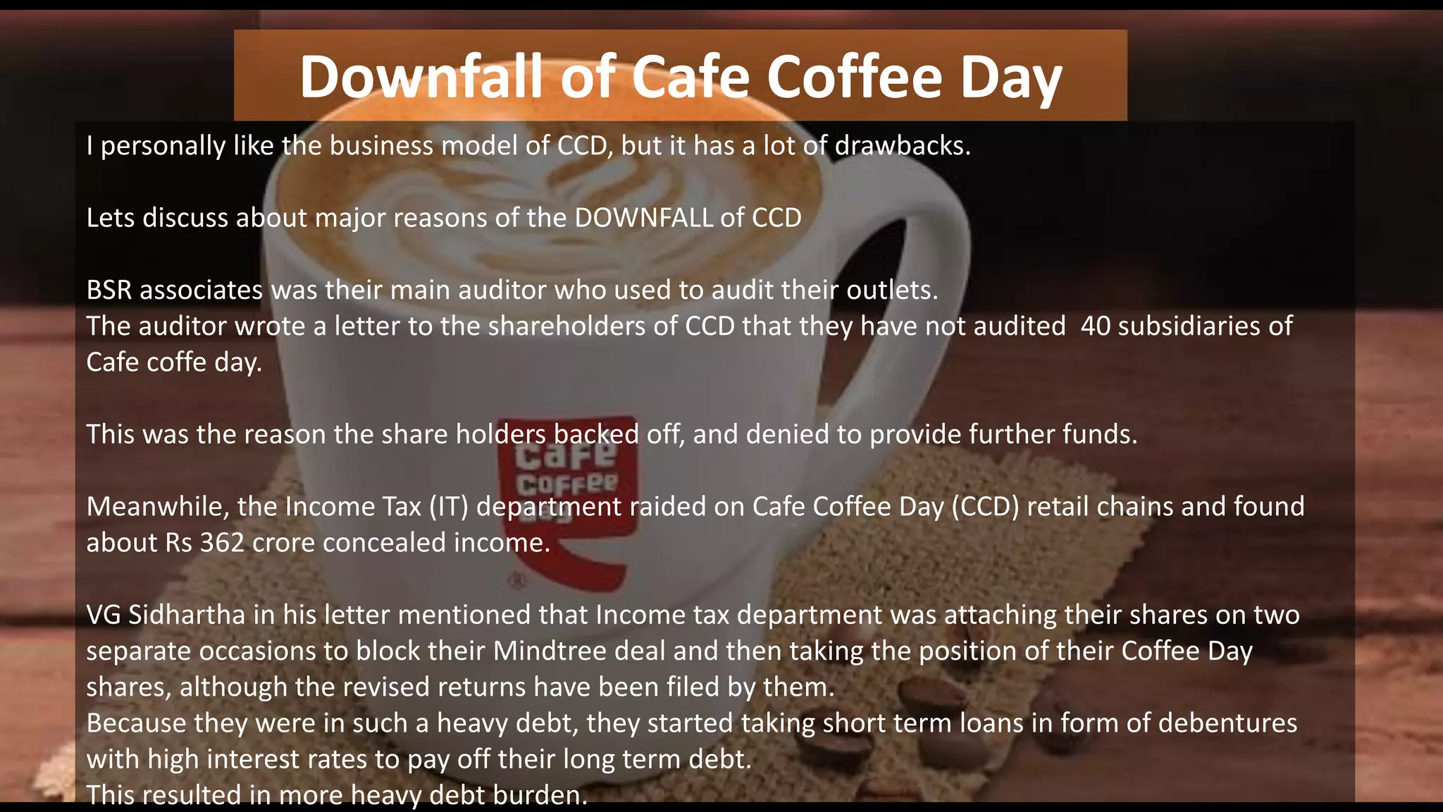 Downfall of Cafe Coffee Day
I personally like the business model of CCD, but it has a lot of drawbacks.
Lets discuss about major reasons of the DOWNFALL of CCD
BSR associates was their main auditor who used to audit their outlets.
The auditor wrote a letter to the shareholders of CCD that they have not audited 40 subsidiaries of
Cafe coffe day.
This was the reason the share holders backed off, and denied to provide further funds.
Meanwhile, the Income Tax (IT) department raided on Cafe Coffee Day (CCD) retail chains and found
about Rs 362 crore concealed income.
VG Sidhartha in his letter mentioned that Income tax department was attaching their shares on two
separate occasions to block their Mindtree deal and then taking the position of their Coffee Day
shares, although the revised returns have been filed by them.
Because they were in such a heavy debt, they started taking short term loans in form of debentures
with high interest rates to pay off their long term debt.
This resulted in more heavy debt burden.
 