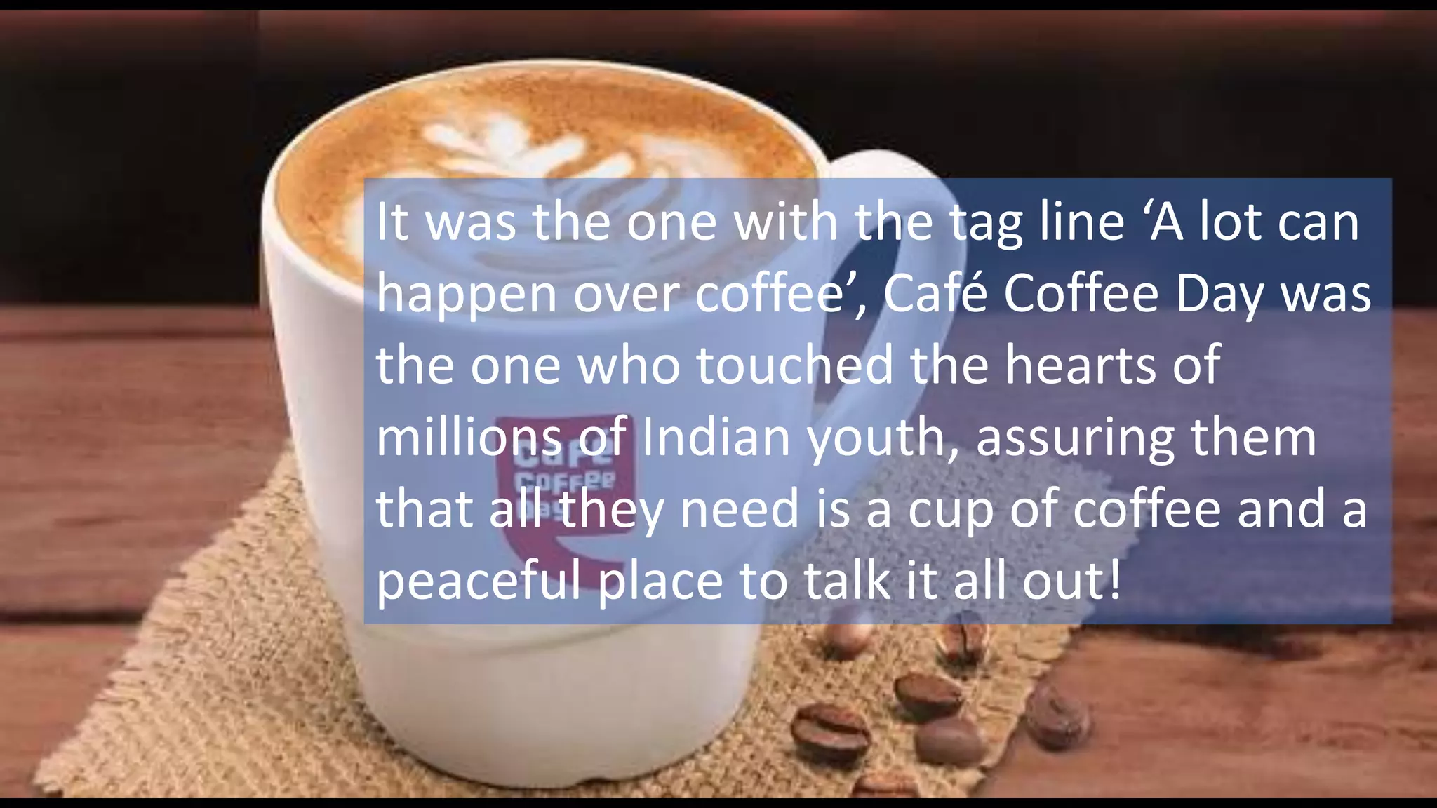 It was the one with the tag line ‘A lot can
happen over coffee’, Café Coffee Day was
the one who touched the hearts of
millions of Indian youth, assuring them
that all they need is a cup of coffee and a
peaceful place to talk it all out!
 