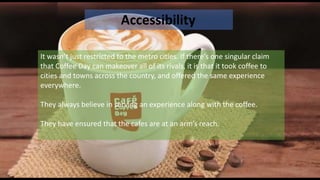 Accessibility
It wasn’t just restricted to the metro cities. If there’s one singular claim
that Coffee Day can makeover all of its rivals, it is that it took coffee to
cities and towns across the country, and offered the same experience
everywhere.
They always believe in serving an experience along with the coffee.
They have ensured that the cafes are at an arm’s reach.
 