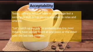 Acceptability
Today, coffee is not just seen as a beverage but a
social glue that brings people together to relax and
unwind.
“Let’s catch up at CCD,” is probably one line most
Indians have said or heard at one point or the other
over the last two decades.
 