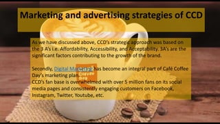 Marketing and advertising strategies of CCD
As we have discussed above, CCD’s strategic approach was based on
the 3 A’s i.e. Affordability, Accessibility, and Acceptability. 3A’s are the
significant factors contributing to the growth of the brand.
Secondly, Digital Marketing has become an integral part of Café Coffee
Day’s marketing plan.
CCD’s fan base is overwhelmed with over 5 million fans on its social
media pages and consistently engaging customers on Facebook,
Instagram, Twitter, Youtube, etc.
 