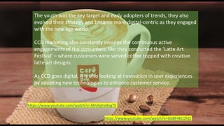 The youth was the key target and early adopters of trends, they also
evolved their strategy and became more digital-centric as they engaged
with the new age world.
CCD marketing also constantly ensures the continuous active
engagements of the consumers, like they conducted the ‘Latte Art
Festival’ – where customers were served coffee topped with creative
latte art designs.
As CCD goes digital, it is also looking at innovation in user experiences
by adopting new technologies to enhance customer service.
https://www.youtube.com/watch?v=G6BF4KLl2hQ
https://www.youtube.com/watch?v=MnAqhVdngTE
 