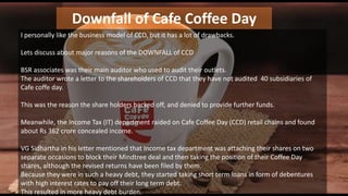 Downfall of Cafe Coffee Day
I personally like the business model of CCD, but it has a lot of drawbacks.
Lets discuss about major reasons of the DOWNFALL of CCD
BSR associates was their main auditor who used to audit their outlets.
The auditor wrote a letter to the shareholders of CCD that they have not audited 40 subsidiaries of
Cafe coffe day.
This was the reason the share holders backed off, and denied to provide further funds.
Meanwhile, the Income Tax (IT) department raided on Cafe Coffee Day (CCD) retail chains and found
about Rs 362 crore concealed income.
VG Sidhartha in his letter mentioned that Income tax department was attaching their shares on two
separate occasions to block their Mindtree deal and then taking the position of their Coffee Day
shares, although the revised returns have been filed by them.
Because they were in such a heavy debt, they started taking short term loans in form of debentures
with high interest rates to pay off their long term debt.
This resulted in more heavy debt burden.
 
