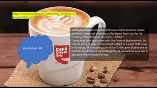 https://www.youtube.com/watch?time_continue=67
&v=qoUSKvI1ce8
Siddhartha happened come across a German business owner,
who was interested in buying coffee beans from him for his
“leading coffee brand in Germany – Tchibo”.
During that brief discussion with the German businessman, he
told his story of how his brand had started in a small 10 ft. shop
in Hamburg. This inspiring tale of the Tchibo gave Siddhartha an
outlook of a different world altogether & opened his eyes and it
also gave him a wonderful idea.
Idea behind ccd
 