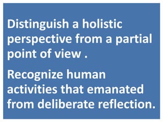 Distinguish a holistic
perspective from a partial
point of view .
Recognize human
activities that emanated
from deliberate reflection.
 