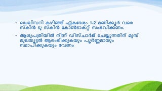 • റഡലിവെി കഴിഞ്ഞ് ഏകയദശം 1-2 മണിക്കൂർ വറര
സ്കിൻ ടു സ്കിൻ യകോൺടോക്റ്റ് സംഭവിക്കണം.
• ആശുര്തിയിൽ നിന്ന് ഡിസ്െോർജ് റെയ്യുന്നതിന് മുമ്പ്
മുലയൂട്ടൽ ആരംഭിക്കുകയും രൂർണ്ണമോയും
സ്ഥോരിക്കുകയും യവണം
 