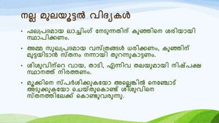 നലല മുലയൂട്ടൽ വിദയകൾ
• ഫല്രദമോയ ലോച്ചിംഗ് യനടുന്നതിന് കുഞ്ഞിറന ശരിയോയി
സ്ഥോരിക്കണം.
• അമ്മ സുഖ്രദമോയ വസ്്തങ്ങൾ ധരിക്കണം, കുഞ്ഞിന്
മുട്ടയിടോൻ സ്തനം നന്നോയി തുെന്നുകോട്ടണം.
• ശിശുവിന്റെ വോയ, തോടി, എന്നിവ തലയുമോയി നിഷ്രക്ഷ
സ്ഥോനത്ത് നിരത്തണം.
• മൂക്കിറന സ്രർശിക്കുകയയോ അറലലങ്കിൽ റനയഞ്ചോട്
അടുക്കുകയയോ റെയ്ക്തുറകോണ്ട് ശിശുവിറന
സ്തനത്തിയലക്ക് റകോണ്ടുവരുന്നു.
 