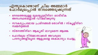 എന്തുറകോണ്ടോണ് െില അമ്മമോർ
യഫോർമുലപ്പോൽ തിരറഞ്ഞടുക്കുന്നത്
• യനരറത്തയുള്ള മുലയൂട്ടലിന്റെ ശോരീരിക
അസവസ്ഥതകളോൽ വിഷമിക്കുന്നു
• സൗകരയ്രദമോയ ്രശ്നങ്ങൾ റതോഴിൽ / സ്കൂളിന്റെ
സമ്മർദ്ദങ്ങൾ
• സ്തനത്തിന്റെ ആകൃതി മോെുറമന്ന ആശങ്ക
• യഫോർമുല നിർമ്മോതോക്കൾ അവരുറട
രരസയങ്ങളിലൂറട ആളുകറള ഹകകോരയം റെയ്യുന്നു
 