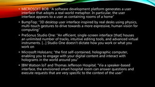 • MICROSOFT BOB: “A software development platform generates a user
interface that adopts a real-world metaphor. In particular, the user
interface appears to a user as containing rooms of a home”
• BumpTop; “3D desktop user interface inspired by real desks using physics,
multi-touch gestures to drive towards a more expressive, human vision for
computing”
• PreSonus Studio One: “An efficient, single-screen interface [that] houses
an unlimited number of tracks, intuitive editing tools, and advanced virtual
instruments. […] Studio One doesn’t dictate how you work or what you
work on
• Microsoft HoloLens; “the first self-contained, holographic computer,
enabling you to engage with your digital content and interact with
holograms in the world around you”
• IBM Watson IoT and Thomas Jefferson Hospital; “Via a speaker-based
interface, the envisioned smart hospital room can answer questions and
execute requests that are very specific to the context of the user”
 