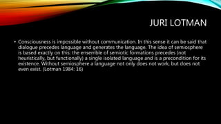 JURI LOTMAN
• Consciousness is impossible without communication. In this sense it can be said that
dialogue precedes language and generates the language. The idea of semiosphere
is based exactly on this: the ensemble of semiotic formations precedes (not
heuristically, but functionally) a single isolated language and is a precondition for its
existence. Without semiosphere a language not only does not work, but does not
even exist. (Lotman 1984: 16)
 