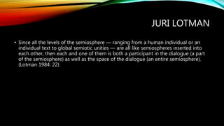 JURI LOTMAN
• Since all the levels of the semiosphere — ranging from a human individual or an
individual text to global semiotic unities — are all like semiospheres inserted into
each other, then each and one of them is both a participant in the dialogue (a part
of the semiosphere) as well as the space of the dialogue (an entire semiosphere).
(Lotman 1984: 22)
 