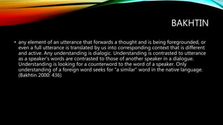 BAKHTIN
• any element of an utterance that forwards a thought and is being foregrounded, or
even a full utterance is translated by us into corresponding context that is different
and active. Any understanding is dialogic. Understanding is contrasted to utterance
as a speaker’s words are contrasted to those of another speaker in a dialogue.
Understanding is looking for a counterword to the word of a speaker. Only
understanding of a foreign word seeks for “a similar” word in the native language.
(Bakhtin 2000: 436)
 