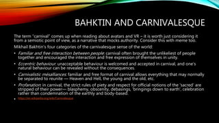 BAHKTIN AND CARNIVALESQUE
The term “carnival” comes up when reading about avatars and VR – it is worth just considering it
from a semiotic point of view, as a narrative that mocks authority. Consider this with meme too.
Mikhail Bakhtin's four categories of the carnivalesque sense of the world:
• Familiar and free interaction between people: carnival often brought the unlikeliest of people
together and encouraged the interaction and free expression of themselves in unity.
• Eccentric behaviour: unacceptable behaviour is welcomed and accepted in carnival, and one's
natural behaviour can be revealed without the consequences.
• Carnivalistic mésalliances: familiar and free format of carnival allows everything that may normally
be separated to reunite — Heaven and Hell, the young and the old, etc.
• Profanation: in carnival, the strict rules of piety and respect for official notions of the 'sacred' are
stripped of their power— blasphemy, obscenity, debasings, 'bringings down to earth', celebration
rather than condemnation of the earthly and body-based.
• https://en.wikipedia.org/wiki/Carnivalesque
 