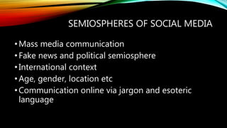 SEMIOSPHERES OF SOCIAL MEDIA
•Mass media communication
•Fake news and political semiosphere
•International context
•Age, gender, location etc
•Communication online via jargon and esoteric
language
 