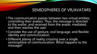 SEMIOSPHERES OF VR/AVATARS
• The communication passes between two virtual entities,
controlling their avatars. Thus, the message is directed
to the avatar, and received from the avatar, mediated,
and then reaches the user.
• Consider the use of gesture, oral language, and flexible
identity and communication.
• Different planes of reality crossing over a single
semiosphere of communication. What happens to the
message?
 