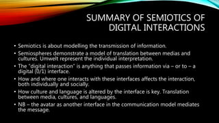 SUMMARY OF SEMIOTICS OF
DIGITAL INTERACTIONS
• Semiotics is about modelling the transmission of information.
• Semiospheres demonstrate a model of translation between medias and
cultures. Umwelt represent the individual interpretation.
• The “digital interaction” is anything that passes information via – or to – a
digital (0/1) interface.
• How and where one interacts with these interfaces affects the interaction,
both individually and socially.
• How culture and language is altered by the interface is key. Translation
between media, cultures, and languages.
• NB – the avatar as another interface in the communication model mediates
the message.
 
