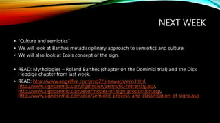 NEXT WEEK
• “Culture and semiotics”
• We will look at Barthes metadisciplinary approach to semiotics and culture.
• We will also look at Eco’s concept of the sign.
• READ: Mythologies – Roland Barthes (chapter on the Dominici trial) and the Dick
Hebdige chapter from last week.
• READ: http://www.angelfire.com/md2/timewarp/eco.html,
http://www.signosemio.com/hjelmslev/semiotic-hierarchy.asp,
http://www.signosemio.com/eco/modes-of-sign-production.asp,
http://www.signosemio.com/eco/semiotic-process-and-classification-of-signs.asp
 