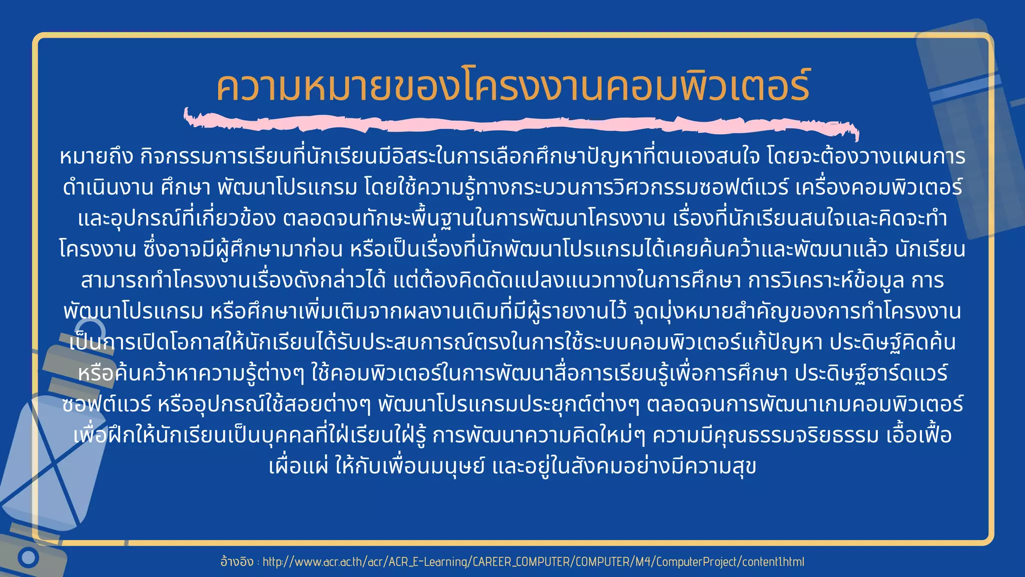 ความหมายของโครงงานคอมพิวเตอร์
หมายถึง กิจกรรมการเรียนทีนักเรียนมีอิสระในการเลือกศึกษาปญหาทีตนเองสนใจ โดยจะต้องวางแผนการ
ดําเนินงาน ศึกษา พัฒนาโปรแกรม โดยใช้ความรู้ทางกระบวนการวิศวกรรมซอฟต์แวร์ เครืองคอมพิวเตอร์
และอุปกรณ์ทีเกียวข้อง ตลอดจนทักษะพืนฐานในการพัฒนาโครงงาน เรืองทีนักเรียนสนใจและคิดจะทํา
โครงงาน ซึงอาจมีผู้ศึกษามาก่อน หรือเปนเรืองทีนักพัฒนาโปรแกรมได้เคยค้นคว้าและพัฒนาแล้ว นักเรียน
สามารถทําโครงงานเรืองดังกล่าวได้ แต่ต้องคิดดัดแปลงแนวทางในการศึกษา การวิเคราะห์ข้อมูล การ
พัฒนาโปรแกรม หรือศึกษาเพิมเติมจากผลงานเดิมทีมีผู้รายงานไว้ จุดมุ่งหมายสําคัญของการทําโครงงาน
เปนการเปดโอกาสให้นักเรียนได้รับประสบการณ์ตรงในการใช้ระบบคอมพิวเตอร์แก้ปญหา ประดิษฐ์คิดค้น
หรือค้นคว้าหาความรู้ต่างๆ ใช้คอมพิวเตอร์ในการพัฒนาสือการเรียนรู้เพือการศึกษา ประดิษฐ์ฮาร์ดแวร์
ซอฟต์แวร์ หรืออุปกรณ์ใช้สอยต่างๆ พัฒนาโปรแกรมประยุกต์ต่างๆ ตลอดจนการพัฒนาเกมคอมพิวเตอร์
เพือฝกให้นักเรียนเปนบุคคลทีใฝเรียนใฝรู้ การพัฒนาความคิดใหม่ๆ ความมีคุณธรรมจริยธรรม เอือเฟอ
เผือแผ่ ให้กับเพือนมนุษย์ และอยู่ในสังคมอย่างมีความสุข
อ้างอิง : http://www.acr.ac.th/acr/ACR_E-Learning/CAREER_COMPUTER/COMPUTER/M4/ComputerProject/content1.html
 