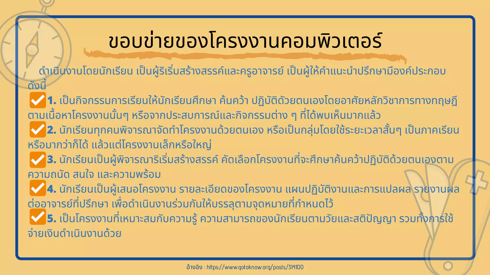 ขอบข่ายของโครงงานคอมพิวเตอร์
ดําเนินงานโดยนักเรียน เปนผู้ริเริมสร้างสรรค์และครูอาจารย์ เปนผู้ให้คําแนะนําปรึกษามีองค์ประกอบ
ดังนี
1. เปนกิจกรรมการเรียนให้นักเรียนศึกษา ค้นคว้า ปฏิบัติดัวยตนเองโดยอาศัยหลักวิชาการทางทฤษฎี
ตามเนือหาโครงงานนันๆ หรือจากประสบการณ์และกิจกรรมต่าง ๆ ทีได้พบเห็นมากแล้ว
2. นักเรียนทุกคนพิจารณาจัดทําโครงงานด้วยตนเอง หรือเปนกลุ่มโดยใช้ระยะเวลาสันๆ เปนภาคเรียน
หรือมากว่าก็ได้ แล้วแต่โครงงานเล็กหรือใหญ่
3. นักเรียนเปนผู้พิจารณาริเริมสร้างสรรค์ คัดเลือกโครงงานทีจะศึกษาค้นคว้าปฏิบัติด้วยตนเองตาม
ความถนัด สนใจ และความพร้อม
4. นักเรียนเปนผู้เสนอโครงงาน รายละเอียดของโครงงาน แผนปฏิบัติงานและการแปลผล รายงานผล
ต่ออาจารย์ทีปรึกษา เพือดําเนินงานร่วมกันให้บรรลุตามจุดหมายทีกําหนดไว้
5. เปนโครงงานทีเหมาะสมกับความรู้ ความสามารถของนักเรียนตามวัยและสติปญญา รวมทังการใช้
จ่ายเงินดําเนินงานด้วย
อ้างอิง : https://www.gotoknow.org/posts/314100
 