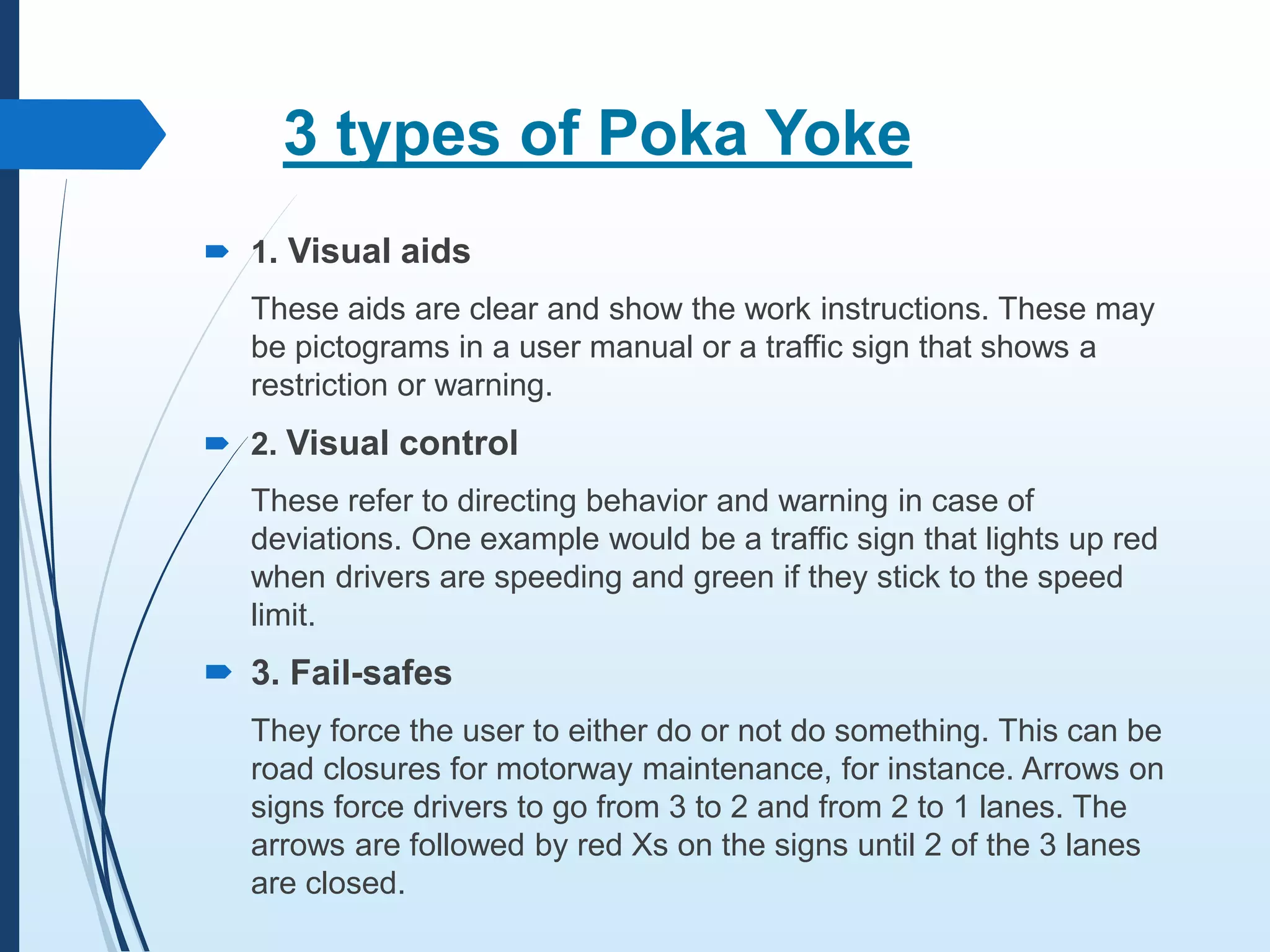 3 types of Poka Yoke
 1. Visual aids
These aids are clear and show the work instructions. These may
be pictograms in a user manual or a traffic sign that shows a
restriction or warning.
 2. Visual control
These refer to directing behavior and warning in case of
deviations. One example would be a traffic sign that lights up red
when drivers are speeding and green if they stick to the speed
limit.
 3. Fail-safes
They force the user to either do or not do something. This can be
road closures for motorway maintenance, for instance. Arrows on
signs force drivers to go from 3 to 2 and from 2 to 1 lanes. The
arrows are followed by red Xs on the signs until 2 of the 3 lanes
are closed.
 
