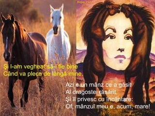 Şi l-am vegheat să-i fie bine Când va pleca de lângă mine. Azi e un mânz ce a găsit Al dragostei răsărit Şi îl privesc cu încântare: Of, mânzul meu e, acum, mare! 