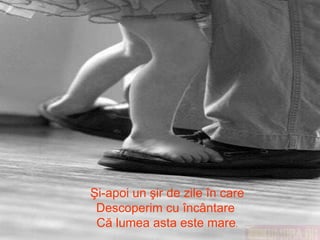 Şi-apoi un şir de zile în care Descoperim cu încântare  Că lumea asta este mare . 