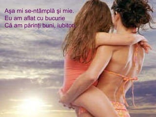 Aşa mi se-ntâmplă şi mie. Eu am aflat cu bucurie Că am părinţi buni, iubitori, 