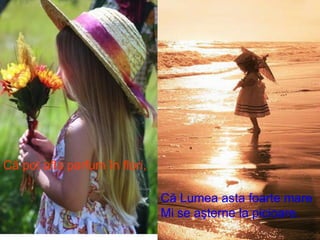 Că pot afla parfum în flori, Că Lumea asta foarte mare Mi se aşterne la picioare. 