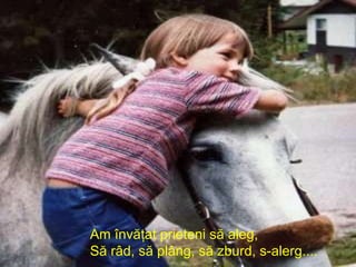 Am învăţat prieteni să aleg, Să râd, să plâng, să zburd, s-alerg....   