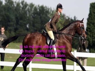 Şi să mă simt stăpânul lumii  Cu trupul,  vântul înfruntând,  Sorbind, atâta cât se poate, Din mult prea draga libertate.   