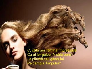 O, câte amintiri mă împresoară  Cu-al lor galop. A câta oară Le plimbă caii gândului Pe câmpia Timpului? 