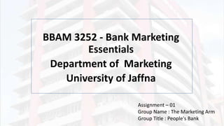 BBAM 3252 - Bank Marketing
Essentials
Department of Marketing
University of Jaffna
Assignment – 01
Group Name : The Marketing Arm
Group Title : People's Bank
 