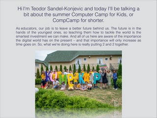 Hi I'm Teodor Sandel-Konjevic and today I'll be talking a
bit about the summer Computer Camp for Kids, or
CompCamp for shorter.
As educators, our job is to leave a better future behind us. The future is in the
hands of the youngest ones, so teaching them how to tackle the world is the
smartest investment we can make. And all of us here are aware of the importance
the digital world has on the present – and that importance will only increase as
time goes on. So, what we're doing here is really putting 2 and 2 together.
 