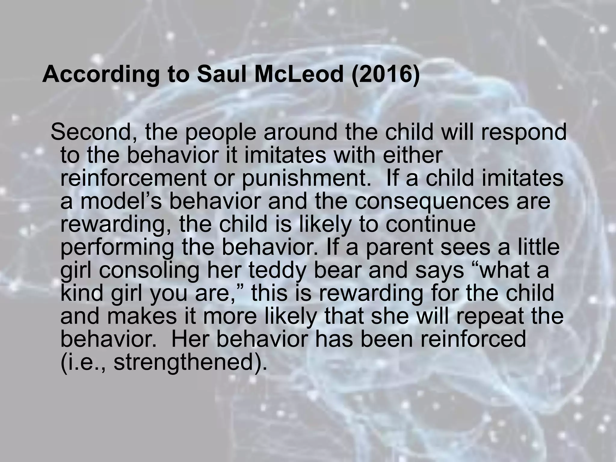 According to Saul McLeod (2016)
Second, the people around the child will respond
to the behavior it imitates with either
reinforcement or punishment. If a child imitates
a model’s behavior and the consequences are
rewarding, the child is likely to continue
performing the behavior. If a parent sees a little
girl consoling her teddy bear and says “what a
kind girl you are,” this is rewarding for the child
and makes it more likely that she will repeat the
behavior. Her behavior has been reinforced
(i.e., strengthened).
 
