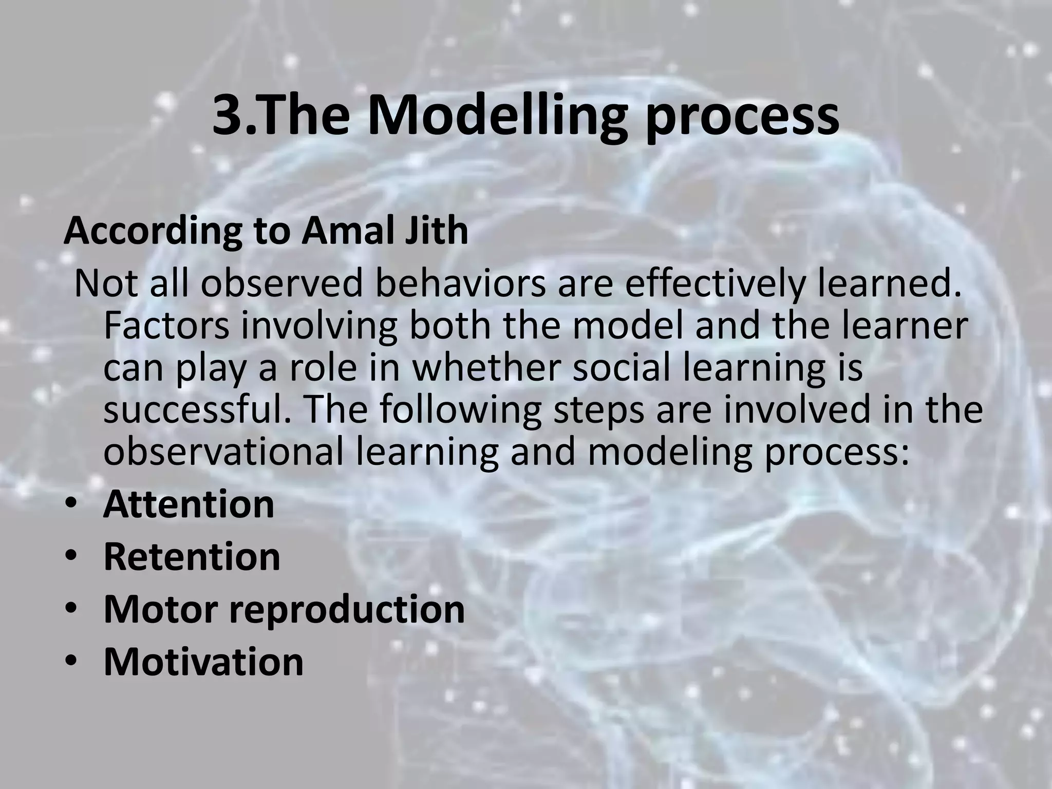 3.The Modelling process
According to Amal Jith
Not all observed behaviors are effectively learned.
Factors involving both the model and the learner
can play a role in whether social learning is
successful. The following steps are involved in the
observational learning and modeling process:
• Attention
• Retention
• Motor reproduction
• Motivation
 