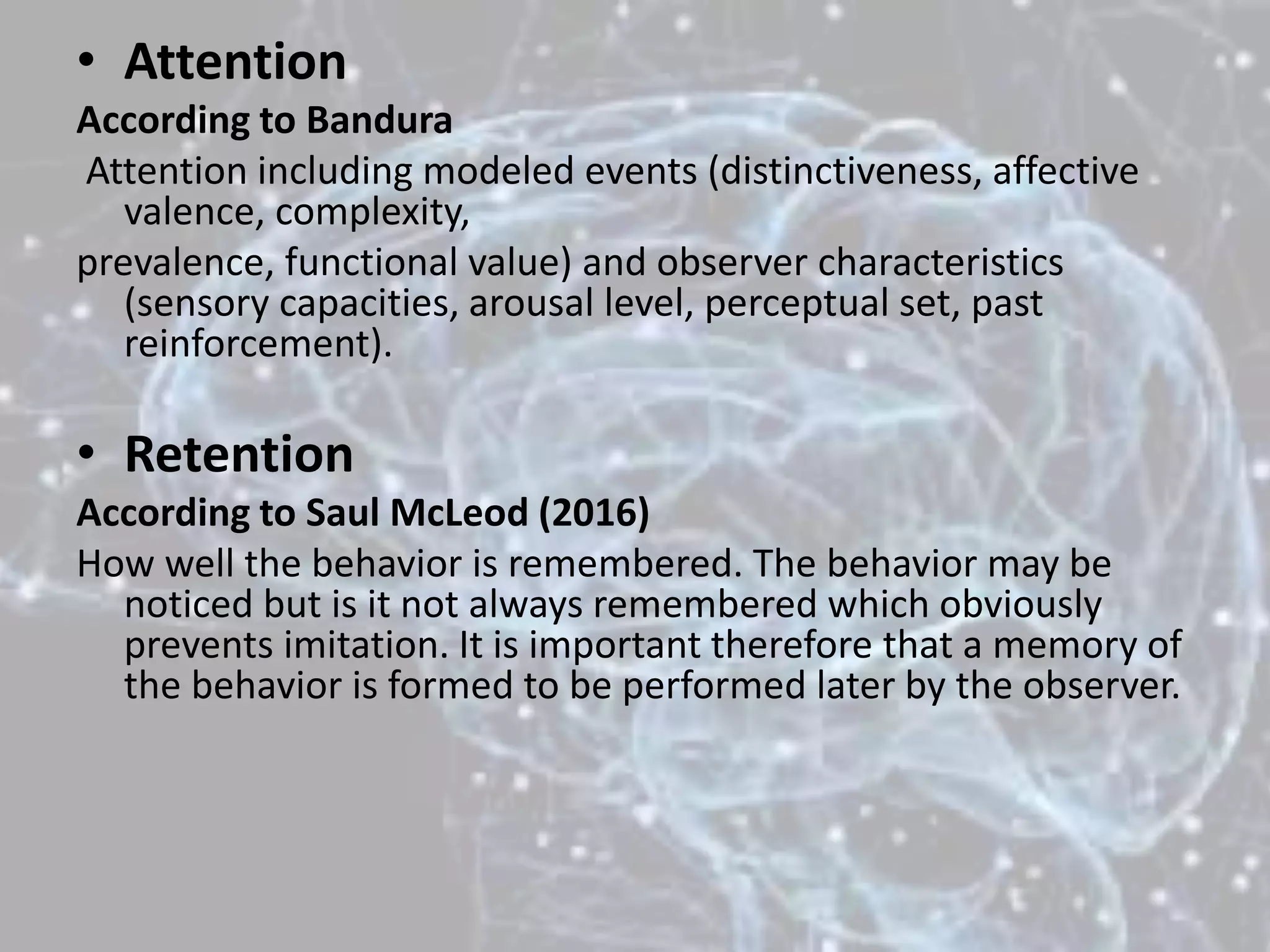 • Attention
According to Bandura
Attention including modeled events (distinctiveness, affective
valence, complexity,
prevalence, functional value) and observer characteristics
(sensory capacities, arousal level, perceptual set, past
reinforcement).
• Retention
According to Saul McLeod (2016)
How well the behavior is remembered. The behavior may be
noticed but is it not always remembered which obviously
prevents imitation. It is important therefore that a memory of
the behavior is formed to be performed later by the observer.
 
