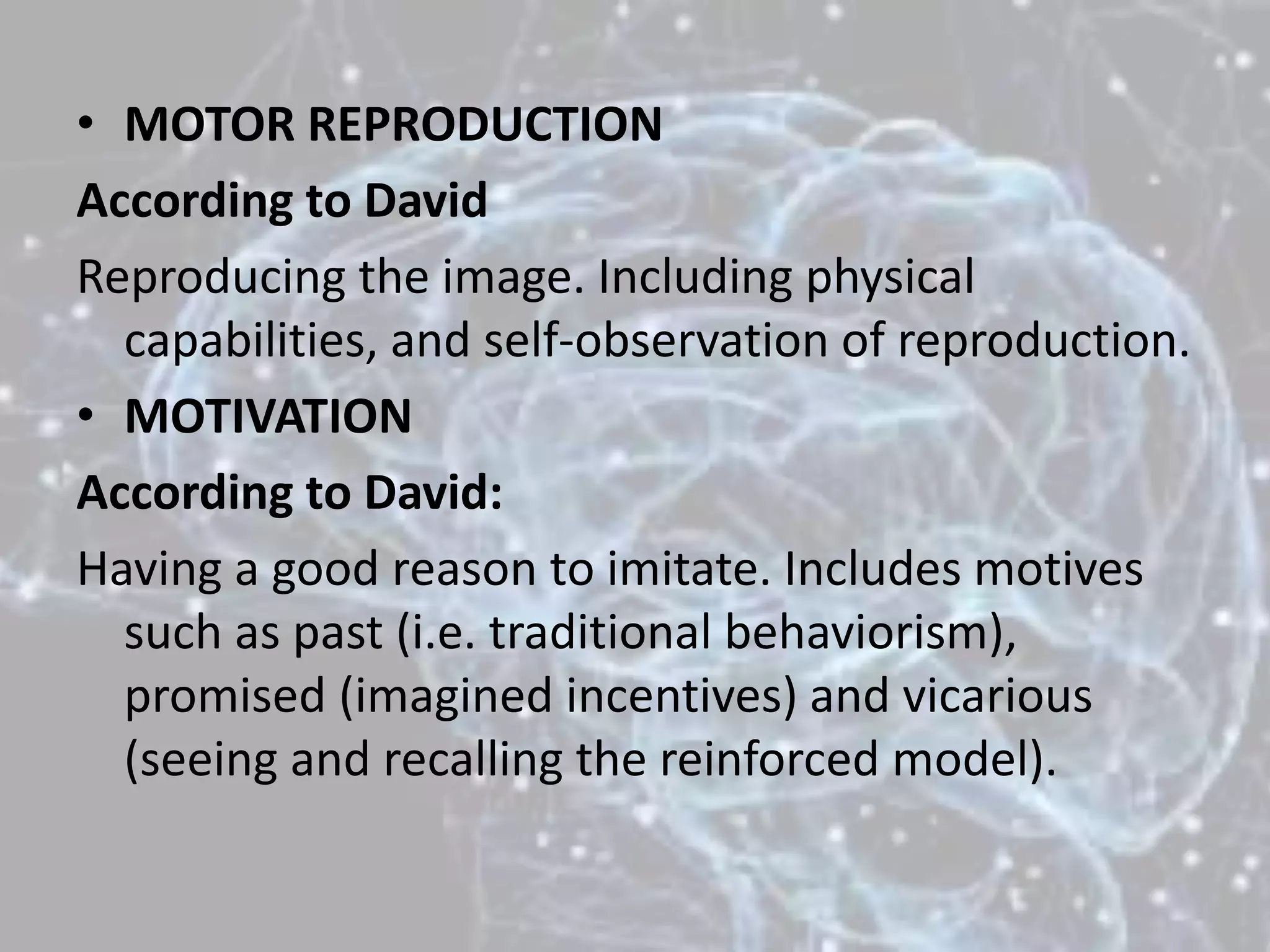 • MOTOR REPRODUCTION
According to David
Reproducing the image. Including physical
capabilities, and self-observation of reproduction.
• MOTIVATION
According to David:
Having a good reason to imitate. Includes motives
such as past (i.e. traditional behaviorism),
promised (imagined incentives) and vicarious
(seeing and recalling the reinforced model).
 
