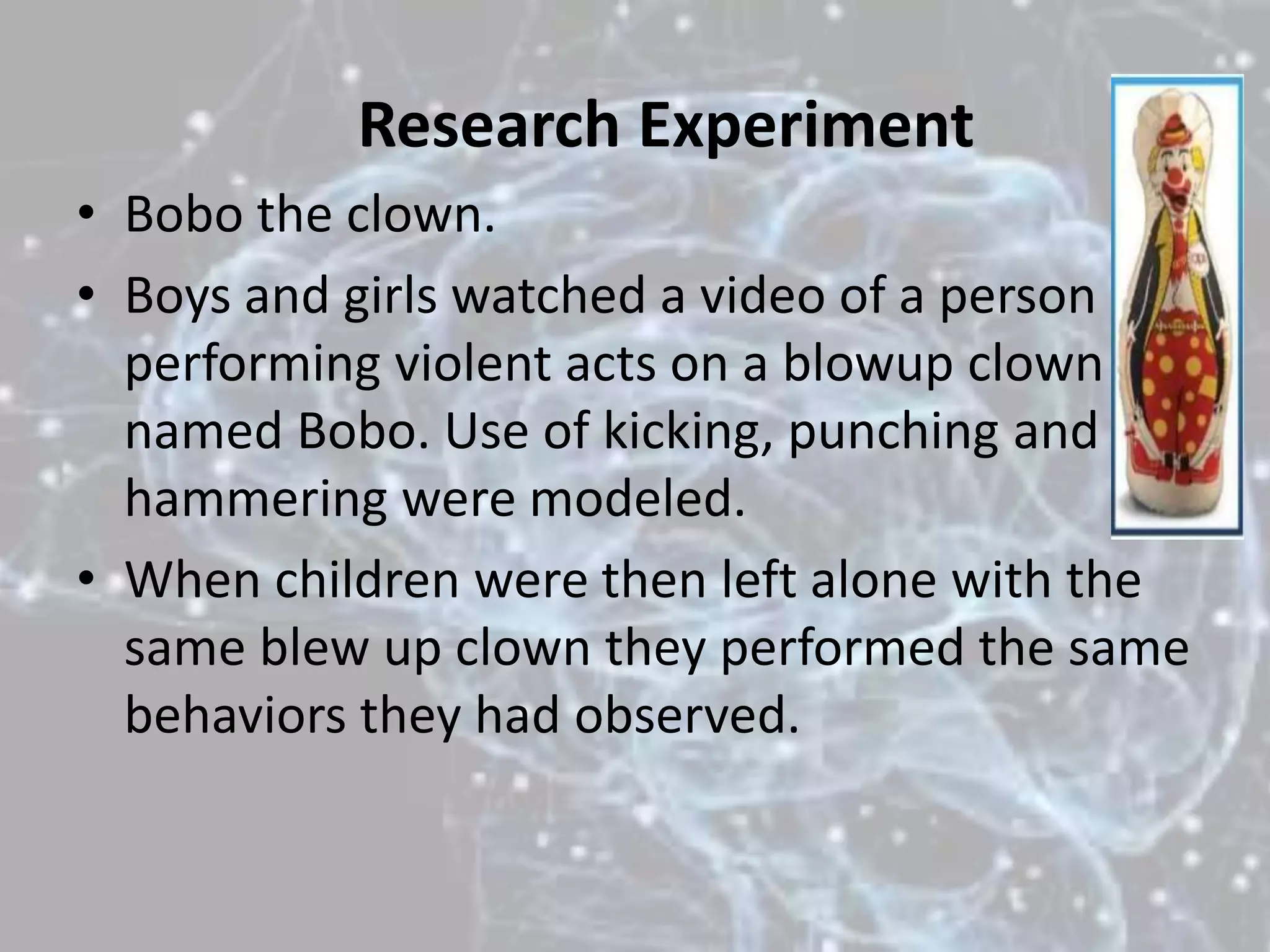 Research Experiment
• Bobo the clown.
• Boys and girls watched a video of a person
performing violent acts on a blowup clown
named Bobo. Use of kicking, punching and
hammering were modeled.
• When children were then left alone with the
same blew up clown they performed the same
behaviors they had observed.
 