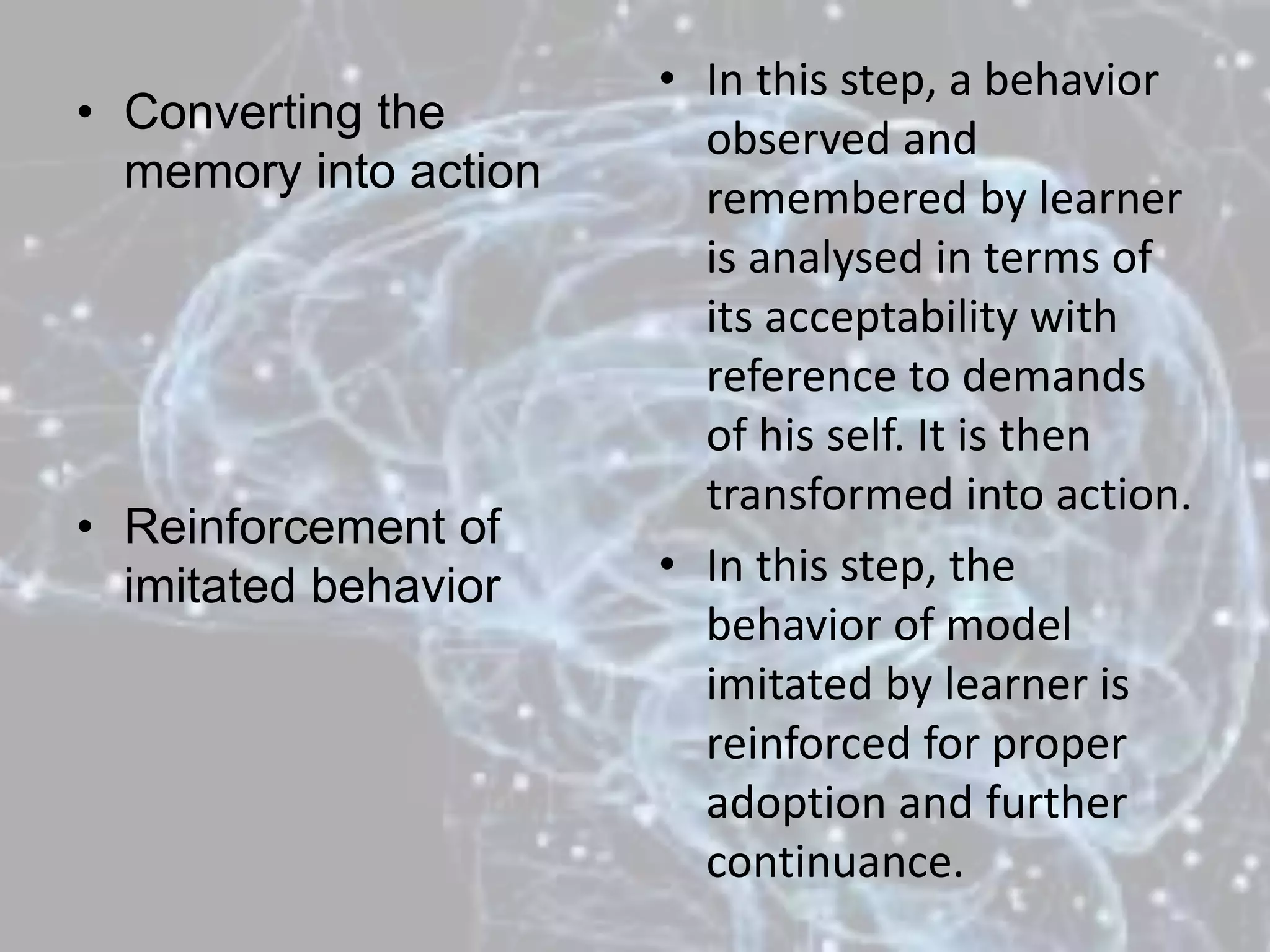 • Converting the
memory into action
• Reinforcement of
imitated behavior
• In this step, a behavior
observed and
remembered by learner
is analysed in terms of
its acceptability with
reference to demands
of his self. It is then
transformed into action.
• In this step, the
behavior of model
imitated by learner is
reinforced for proper
adoption and further
continuance.
 